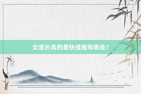 女滋长高的最快措施有哪些？