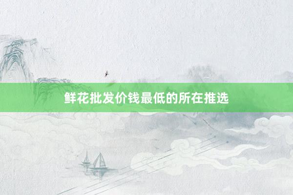 鲜花批发价钱最低的所在推选