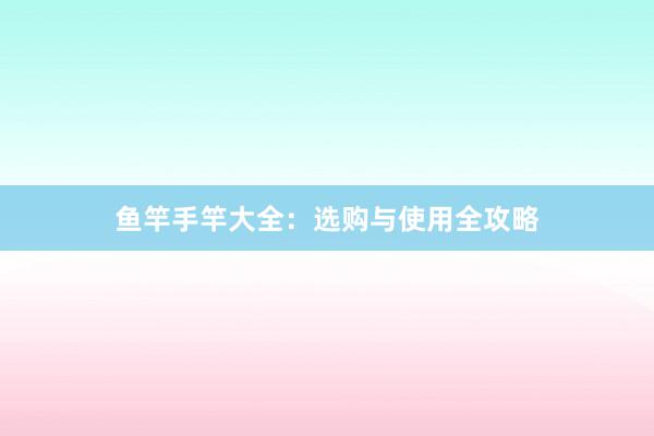 鱼竿手竿大全：选购与使用全攻略
