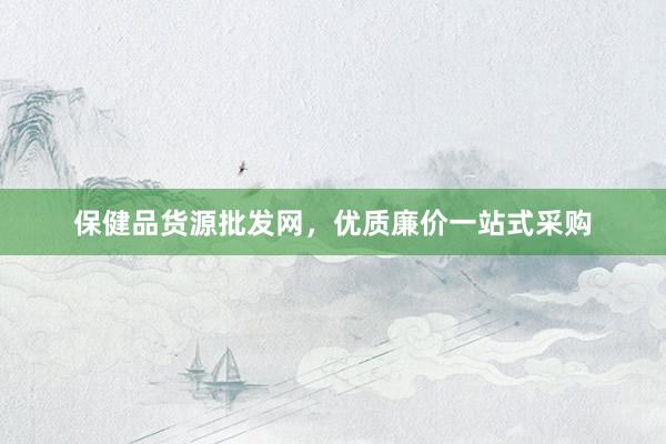 保健品货源批发网，优质廉价一站式采购
